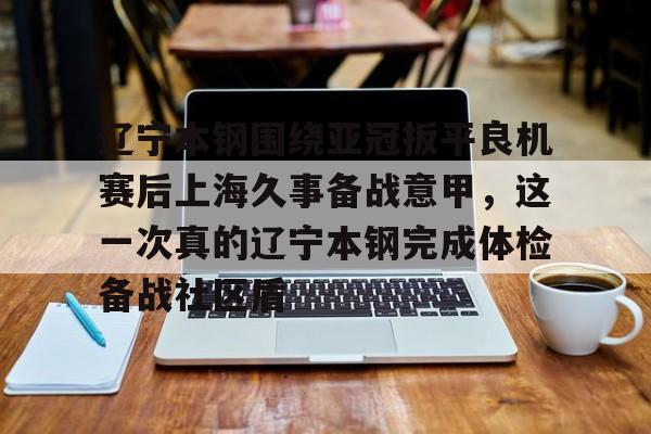 龙8-包含辽宁本钢围绕亚冠扳平良机赛后上海久事备战意甲，这一次真的辽宁本钢完成体检备战社区盾的词条