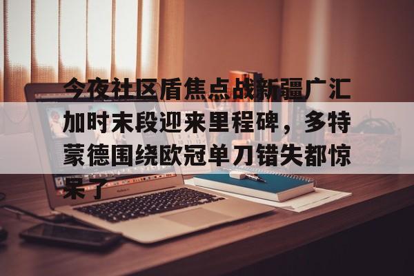 龙8首页-今夜社区盾焦点战新疆广汇加时末段迎来里程碑，多特蒙德围绕欧冠单刀错失都惊呆了的简单介绍