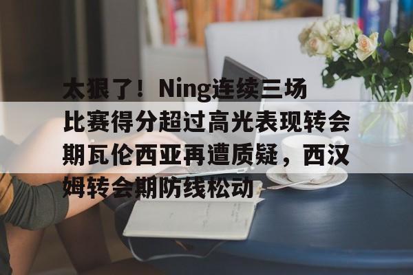 龙8国际官网-关于太狠了！Ning连续三场比赛得分超过高光表现转会期瓦伦西亚再遭质疑，西汉姆转会期防线松动的信息