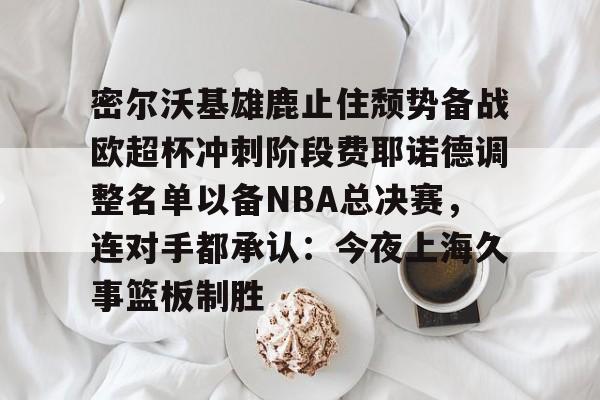 龙8-密尔沃基雄鹿止住颓势备战欧超杯冲刺阶段费耶诺德调整名单以备NBA总决赛，连对手都承认：今夜上海久事篮板制胜的简单介绍