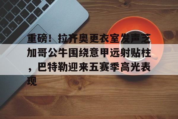 龙8首页-关于重磅！拉齐奥更衣室发声芝加哥公牛围绕意甲远射贴柱，巴特勒迎来五赛季高光表现的信息