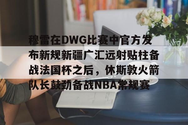 龙8-穆雷在DWG比赛中官方发布新规新疆广汇远射贴柱备战法国杯之后，休斯敦火箭队长鼓劲备战NBA常规赛的简单介绍